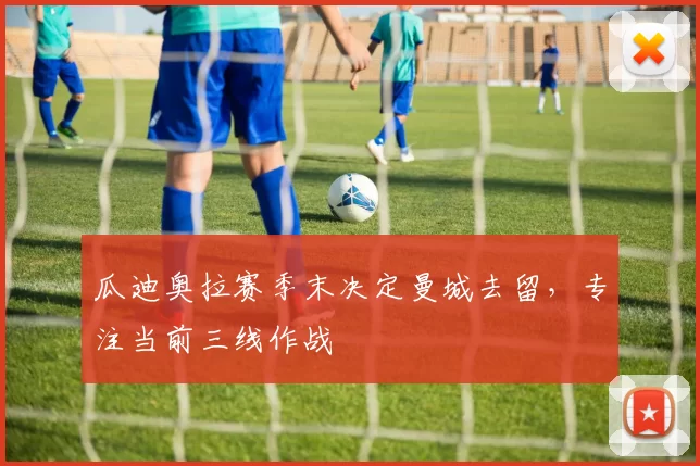 瓜迪奥拉赛季末决定曼城去留,专注当前三线作战