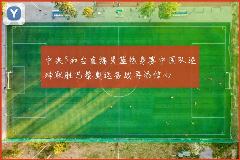 中央5加台直播男篮热身赛中国队逆转取胜巴黎奥运备战再添信心