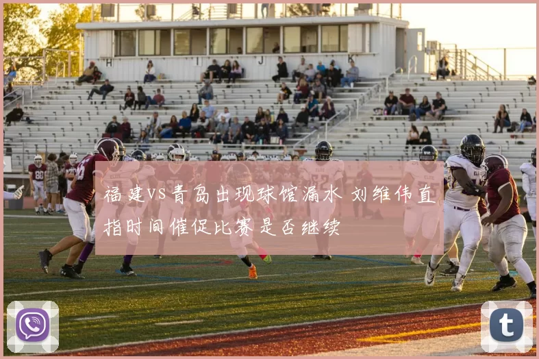 福建vs青岛出现球馆漏水 刘维伟直指时间催促比赛是否继续