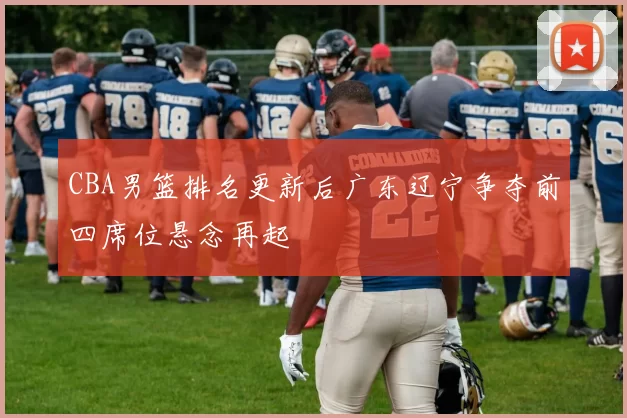 CBA男篮排名更新后广东辽宁争夺前四席位悬念再起