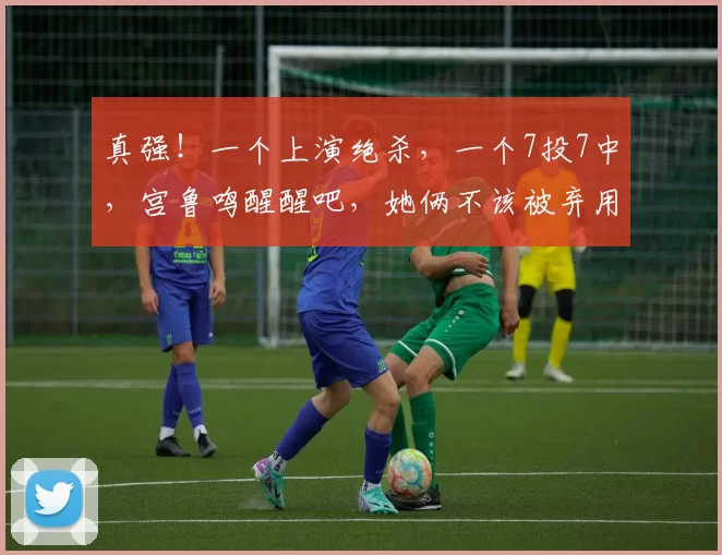 真强！一个上演绝杀，一个7投7中，宫鲁鸣醒醒吧，她俩不该被弃用