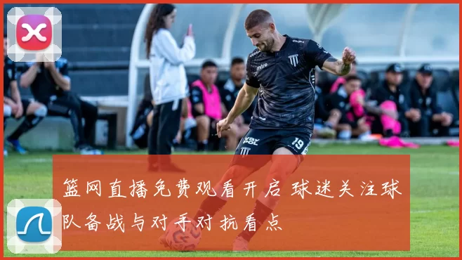 篮网直播免费观看开启 球迷关注球队备战与对手对抗看点