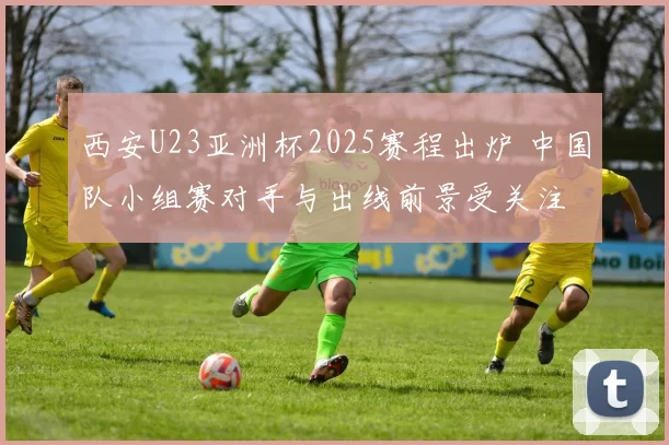 西安U23亚洲杯2025赛程出炉 中国队小组赛对手与出线前景受关注