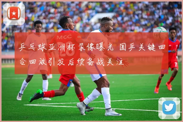 乒乓球亚洲杯录像曝光 国乒关键回合回放引发后续备战关注