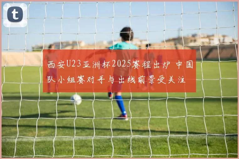 西安U23亚洲杯2025赛程出炉 中国队小组赛对手与出线前景受关注