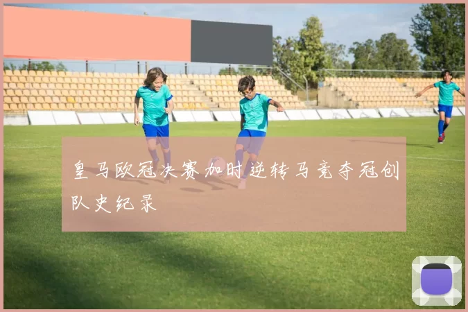 皇马欧冠决赛加时逆转马竞夺冠创队史纪录