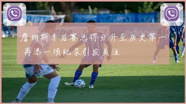 詹姆斯季后赛总得分升至历史第一 再添一项纪录引发关注