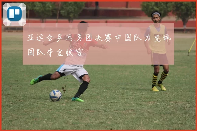 亚运会乒乓男团决赛中国队力克韩国队夺金收官