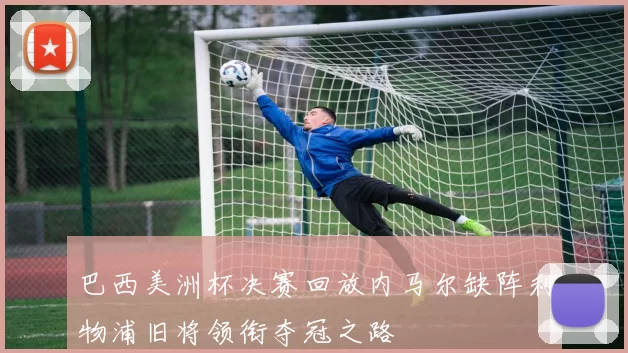 巴西美洲杯决赛回放内马尔缺阵利物浦旧将领衔夺冠之路