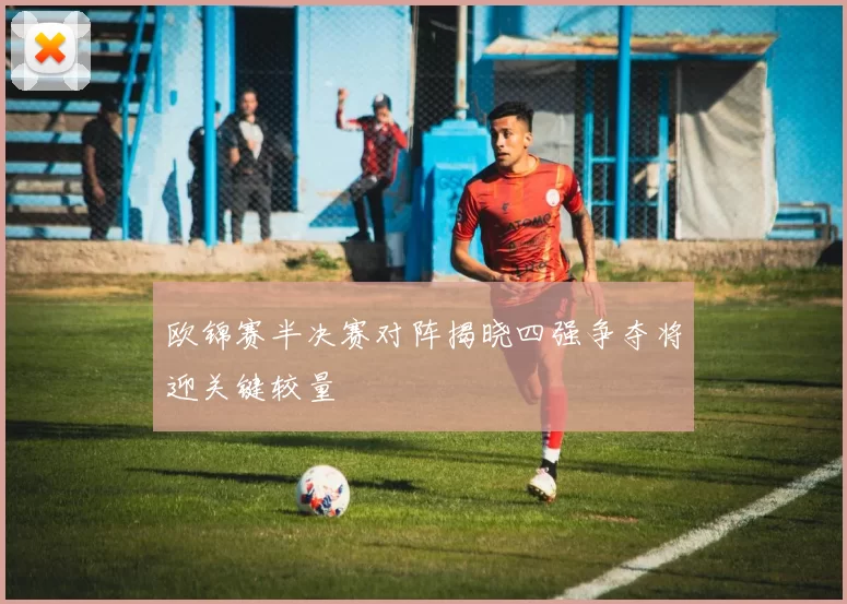欧锦赛半决赛对阵揭晓四强争夺将迎关键较量