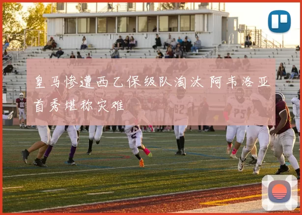 皇马惨遭西乙保级队淘汰 阿韦洛亚首秀堪称灾难