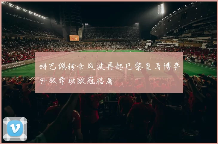 姆巴佩转会风波再起巴黎皇马博弈升级牵动欧冠格局