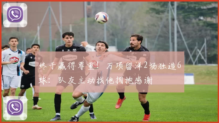 终于赢得尊重！万项留洋2场独造6球：队友主动找他拥抱感谢