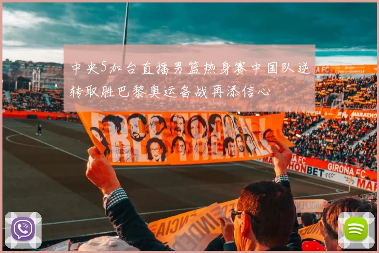 中央5加台直播男篮热身赛中国队逆转取胜巴黎奥运备战再添信心