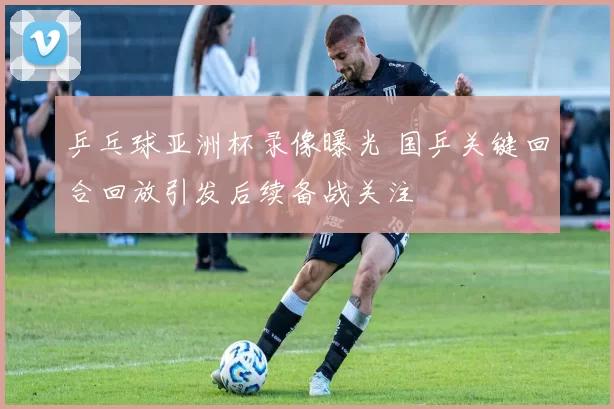 乒乓球亚洲杯录像曝光 国乒关键回合回放引发后续备战关注