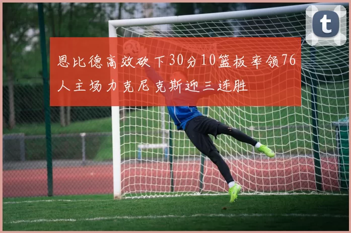 恩比德高效砍下30分10篮板率领76人主场力克尼克斯迎三连胜