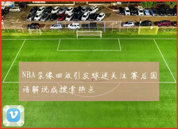 NBA录像回放引发球迷关注 赛后国语解说成搜索热点