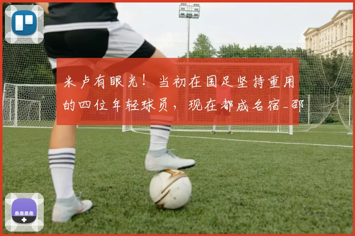 米卢有眼光！当初在国足坚持重用的四位年轻球员，现在都成名宿_邵佳一_成功_机会